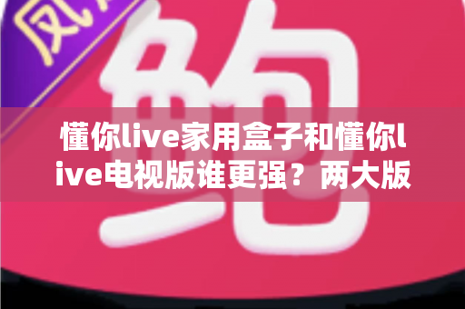 懂你live家用盒子和懂你live电视版谁更强？两大版本全方位深度对比，看完就知道怎么选