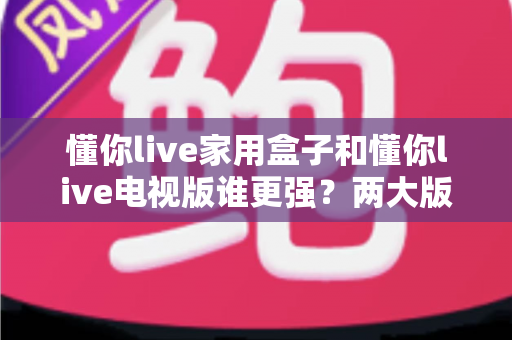 懂你live家用盒子和懂你live电视版谁更强？两大版本全方位深度对比，看完就知道怎么选