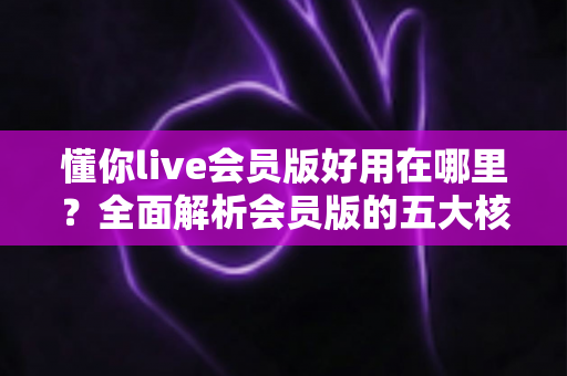 懂你live会员版好用在哪里？全面解析会员版的五大核心优势与使用体验