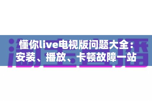 懂你live电视版问题大全：安装、播放、卡顿故障一站式排查解决指南