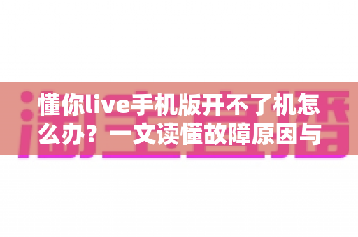 懂你live手机版开不了机怎么办？一文读懂故障原因与快速修复全攻略