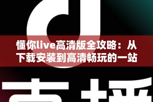 懂你live高清版全攻略：从下载安装到高清畅玩的一站式实用指南