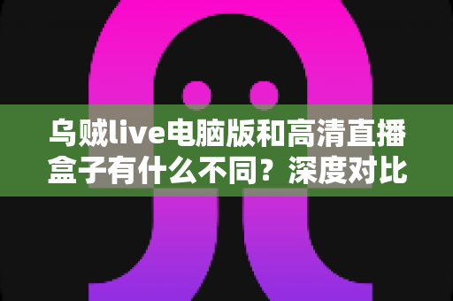 乌贼live电脑版和高清直播盒子有什么不同？深度对比解析，帮你找到最适合的直播观看方案