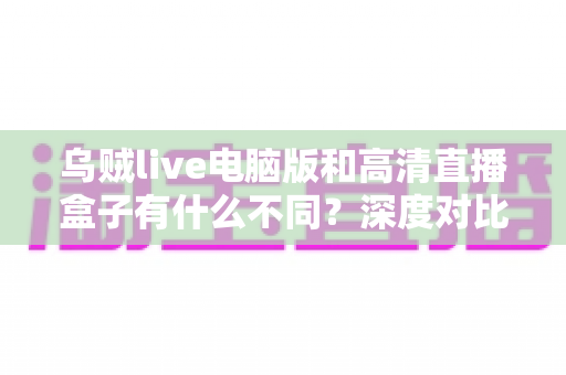乌贼live电脑版和高清直播盒子有什么不同？深度对比解析，帮你找到最适合的直播观看方案