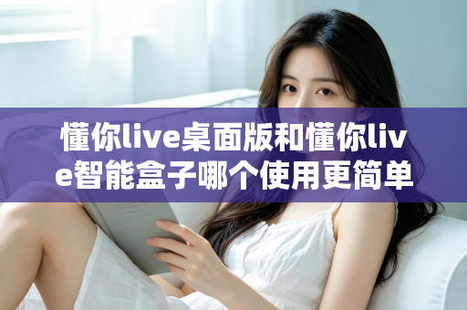 懂你live桌面版和懂你live智能盒子哪个使用更简单?深度对比评测助你轻松选对设备 懂你live桌面版和懂你live智能盒子哪个使用更简单?深度对比评测助你轻松选对设备