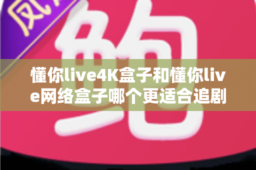 懂你live4K盒子和懂你live网络盒子哪个更适合追剧？追剧党必看的深度选购指南