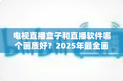 电视直播盒子和直播软件哪个画质好？2025年最全画质对比与选购指南