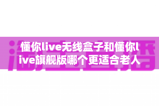 懂你live无线盒子和懂你live旗舰版哪个更适合老人用?一篇讲透选购逻辑与避坑要点的深度对比指南 懂你live无线盒子和懂你live旗舰版哪个更适合老人用?一篇讲透选购逻辑与避坑要点的深度对比指南