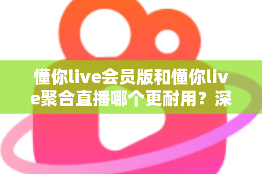 懂你live会员版和懂你live聚合直播哪个更耐用？深度对比分析与选购指南