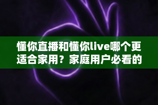 懂你直播和懂你live哪个更适合家用？家庭用户必看的全面对比与实用选择指南