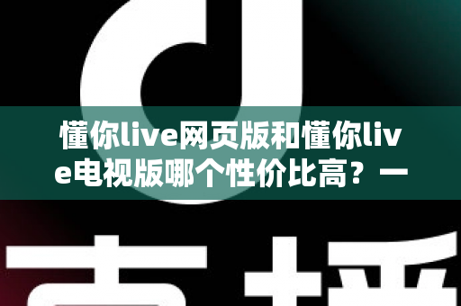 懂你live网页版和懂你live电视版哪个性价比高?一文看懂两大版本差异,选对版本不花冤枉钱 懂你live网页版和懂你live电视版哪个性价比高?一文看懂两大版本差异,选对版本不花冤枉钱