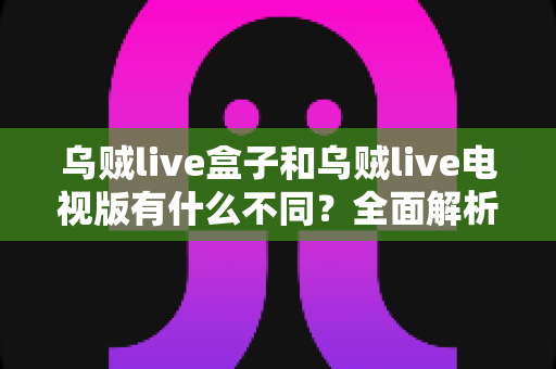 乌贼live盒子和乌贼live电视版有什么不同？全面解析两大版本差异，帮你选对设备畅享高清直播体验