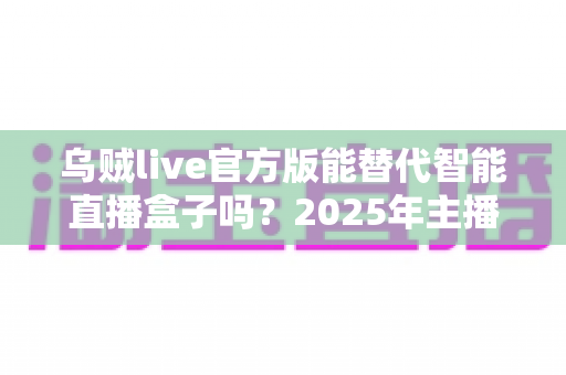 乌贼live官方版能替代智能直播盒子吗？2025年主播设备选购深度解析与避坑指南