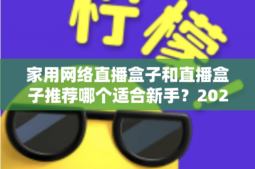 家用网络直播盒子和直播盒子推荐哪个适合新手?2025年新手直播设备选购完全指南 家用网络直播盒子和直播盒子推荐哪个适合新手?2025年新手直播设备选购完全指南