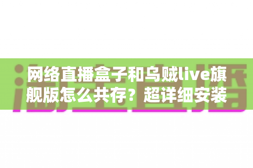 网络直播盒子和乌贼live旗舰版怎么共存？超详细安装设置与优化技巧全解析