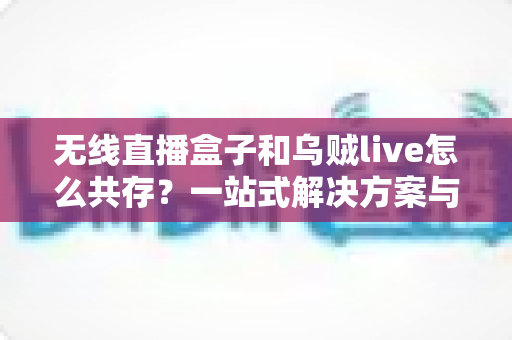 无线直播盒子和乌贼live怎么共存？一站式解决方案与实用技巧全指南