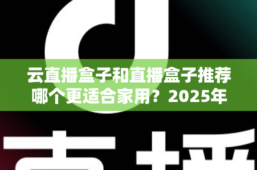 云直播盒子和直播盒子推荐哪个更适合家用?2025年家庭选购全攻略指南 云直播盒子和直播盒子推荐哪个更适合家用?2025年家庭选购全攻略指南