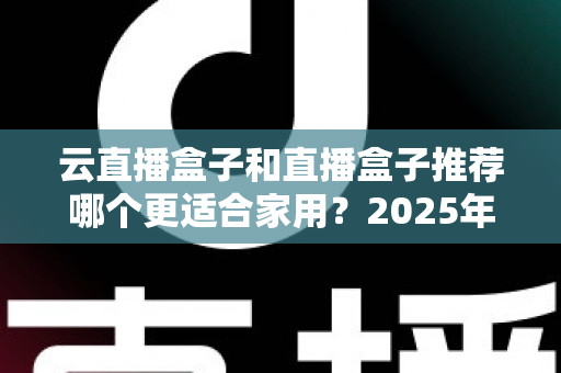 云直播盒子和直播盒子推荐哪个更适合家用？2025年家庭选购全攻略指南