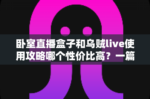 卧室直播盒子和乌贼live使用攻略哪个性价比高？一篇文章帮你选对开播装备