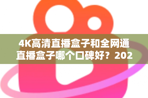 4K高清直播盒子和全网通直播盒子哪个口碑好?2025年选购深度评测与避坑指南 4K高清直播盒子和全网通直播盒子哪个口碑好?2025年选购深度评测与避坑指南