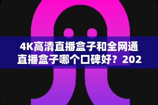 4K高清直播盒子和全网通直播盒子哪个口碑好？2025年选购深度评测与避坑指南