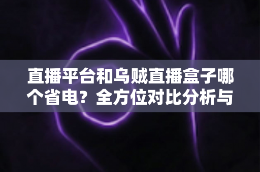 直播平台和乌贼直播盒子哪个省电？全方位对比分析与实用省电指南
