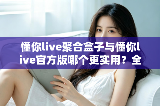 懂你live聚合盒子与懂你live官方版哪个更实用？全面深度对比评测助你轻松选对版本