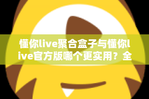 懂你live聚合盒子与懂你live官方版哪个更实用？全面深度对比评测助你轻松选对版本