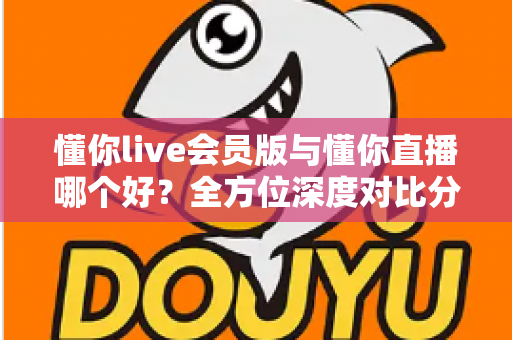 懂你live会员版与懂你直播哪个好?全方位深度对比分析,看完这篇你就知道该怎么选了 懂你live会员版与懂你直播哪个好?全方位深度对比分析,看完这篇你就知道该怎么选了