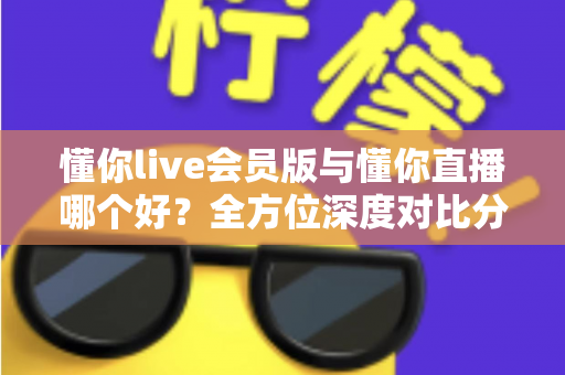 懂你live会员版与懂你直播哪个好？全方位深度对比分析，看完这篇你就知道该怎么选了