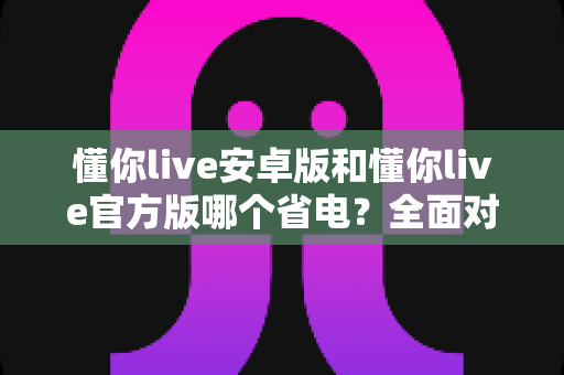 懂你live安卓版和懂你live官方版哪个省电？全面对比分析与省电优化指南