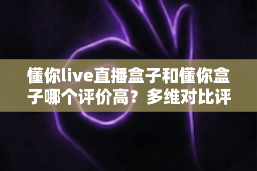 懂你live直播盒子和懂你盒子哪个评价高？多维对比评测告诉你答案