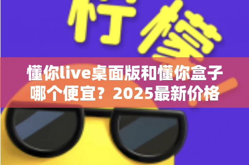 懂你live桌面版和懂你盒子哪个便宜?2025最新价格对比与高性价比选购指南 懂你live桌面版和懂你盒子哪个便宜?2025最新价格对比与高性价比选购指南