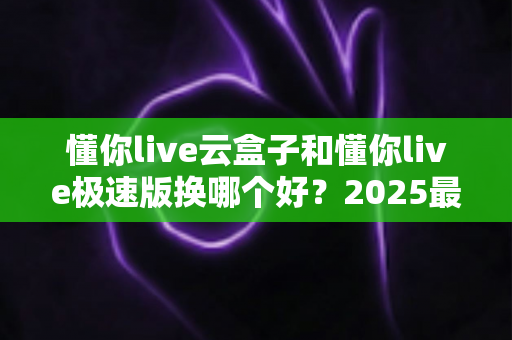 懂你live云盒子和懂你live极速版换哪个好?2025最新选购指南,看完不再纠结 懂你live云盒子和懂你live极速版换哪个好?2025最新选购指南,看完不再纠结