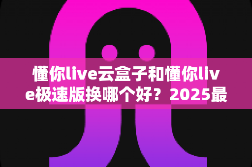 懂你live云盒子和懂你live极速版换哪个好？2025最新选购指南，看完不再纠结