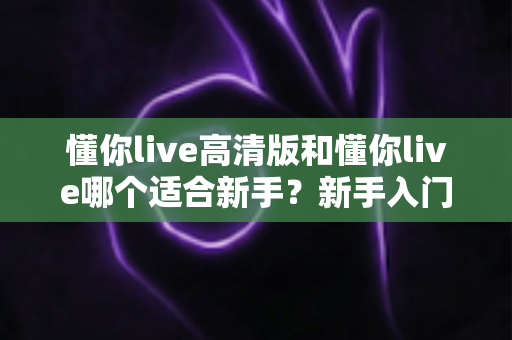 懂你live高清版和懂你live哪个适合新手？新手入门选择全攻略一文看懂