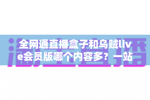 全网通直播盒子和乌贼live会员版哪个内容多？一站式内容资源深度对比指南