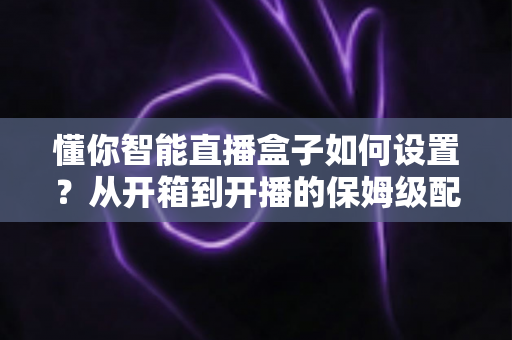 懂你智能直播盒子如何设置？从开箱到开播的保姆级配置教程与实用避坑指南