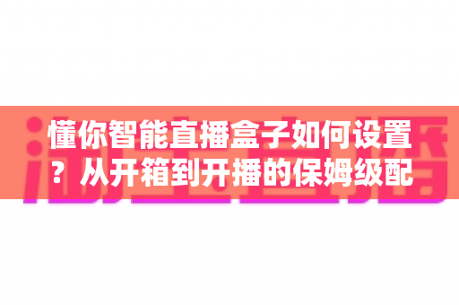 懂你智能直播盒子如何设置？从开箱到开播的保姆级配置教程与实用避坑指南