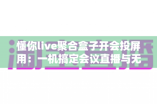 懂你live聚合盒子开会投屏用：一机搞定会议直播与无线投屏的全能方案