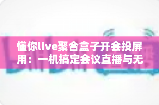 懂你live聚合盒子开会投屏用：一机搞定会议直播与无线投屏的全能方案