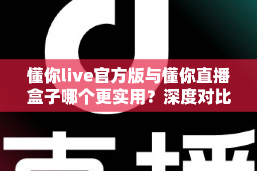 懂你live官方版与懂你直播盒子哪个更实用？深度对比评测帮你找到最适合的直播工具