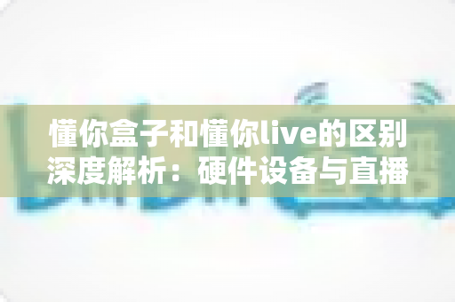 懂你盒子和懂你live的区别深度解析：硬件设备与直播课程怎么选才不踩坑？