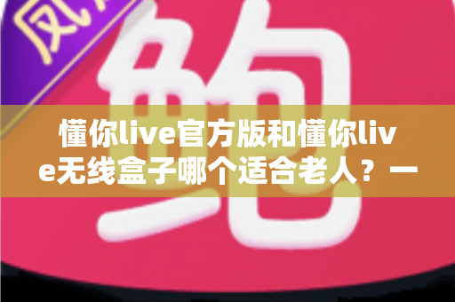 懂你live官方版和懂你live无线盒子哪个适合老人？一篇文章帮你为爸妈选对娱乐好帮手