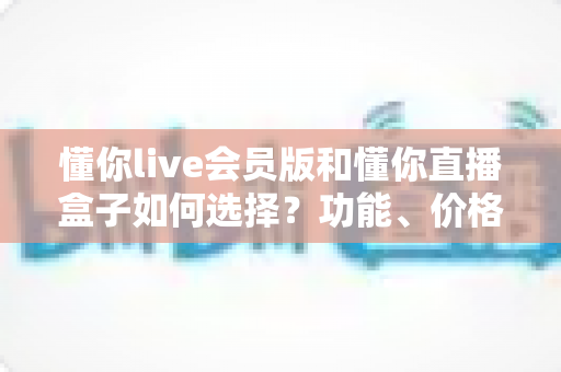 懂你live会员版和懂你直播盒子如何选择？功能、价格与人群适配一站式对比指南