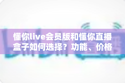懂你live会员版和懂你直播盒子如何选择？功能、价格与人群适配一站式对比指南