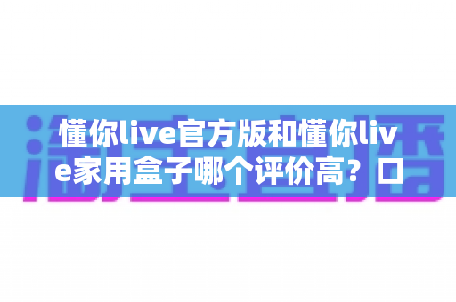 懂你live官方版和懂你live家用盒子哪个评价高?口碑深度对比与选购全攻略 懂你live官方版和懂你live家用盒子哪个评价高?口碑深度对比与选购全攻略