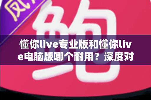 懂你live专业版和懂你live电脑版哪个耐用?深度对比测评助你选对版本 懂你live专业版和懂你live电脑版哪个耐用?深度对比测评助你选对版本