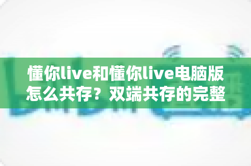 懂你live和懂你live电脑版怎么共存?双端共存的完整设置指南与实用技巧详解 懂你live和懂你live电脑版怎么共存?双端共存的完整设置指南与实用技巧详解