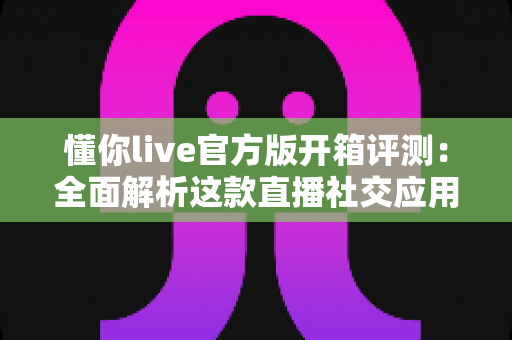 懂你live官方版开箱评测:全面解析这款直播社交应用的真实体验 懂你live官方版开箱评测:全面解析这款直播社交应用的真实体验